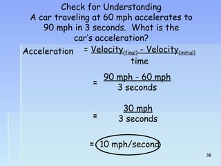 Check for Understanding 
A car traveling at 60 mph accelerates to 
90 mph in 3 seconds. What is the 
car’s acceleration? 
Acceleration = Velocity(final) - Velocity(initial) 
time 
= 90 mph - 60 mph 
3 seconds 
= 
30 mph 
3 seconds 
= 10 mph/second 
3366 
 