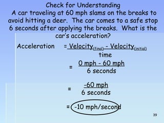 Check for Understanding 
A car traveling at 60 mph slams on the breaks to 
avoid hitting a deer. The car comes to a safe stop 
6 seconds after applying the breaks. What is the 
car’s acceleration? 
Acceleration = Velocity(final) - Velocity(initial) 
time 
= 0 mph - 60 mph 
6 seconds 
= -60 mph 
6 seconds 
= -10 mph/second 
3399 
 