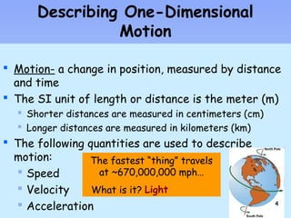 Describing One-Dimensional 
 Motion- a change in position, measured by distance 
and time 
 The SI unit of length or distance is the meter (m) 
 Shorter distances are measured in centimeters (cm) 
 Longer distances are measured in kilometers (km) 
 The following quantities are used to describe 
motion: 
 Speed 
 Velocity 
 Acceleration 
Motion 
The fastest “thing” travels 
at ~670,000,000 mph… 
What is it? Light 
44 
 