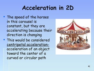Acceleration in 2D 
 The speed of the horses 
in this carousel is 
constant, but they are 
accelerating because their 
direction is changing 
 This would be considered 
centripetal acceleration-acceleration 
of an object 
toward the center of a 
curved or circular path 
4411 
 