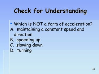 CChheecckk ffoorr UUnnddeerrssttaannddiinngg 
 Which is NOT a form of acceleration? 
A. maintaining a constant speed and 
direction 
B. speeding up 
C. slowing down 
D. turning 
4444 
 