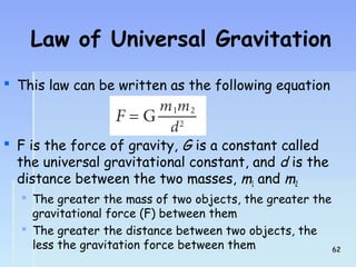 Law of Universal Gravitation 
 This law can be written as the following equation 
2 
 F 1 
is the mmforce of gravity, G is a constant called 
the universal gravitational constant, and d is the 
distance between the two masses, and  The greater the mass of two objects, the greater the 
gravitational force (F) between them 
 The greater the distance between two objects, the 
less the gravitation force between them 6622 
 