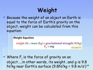 Weight 
 Because the weight of an object on Earth is 
equal to the force of Earth’s gravity on the 
object, weight can be calculated from this 
equation: 
or (m/s2) 
 Where Fg is the force of gravity on an 
object…..in other words, its weight…and g is 9.8 
N/kg near Earth’s surface (9.8N/kg = 9.8 m/s2) 
6644 
 