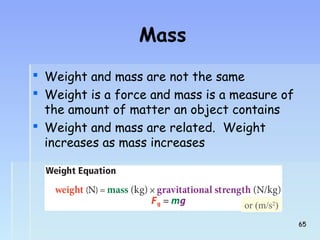 Mass 
 Weight and mass are not the same 
 Weight is a force and mass is a measure of 
the amount of matter an object contains 
 Weight and mass are related. Weight 
increases as mass increases 
or (m/s2) 
6655 
 