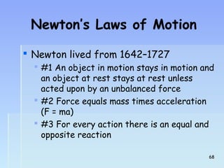 Newton’s Laws of Motion 
 Newton lived from 1642–1727 
 #1 An object in motion stays in motion and 
an object at rest stays at rest unless 
acted upon by an unbalanced force 
 #2 Force equals mass times acceleration 
(F = ma) 
 #3 For every action there is an equal and 
opposite reaction 
6688 
 