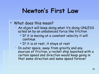 Newton’s First Law 
 What does this mean? 
 AAn object will keep doing what it’s doing UNLESS 
acted on by an unbalanced force like friction 
 If it is moving at a constant velocity it will 
continue 
 If it is at rest, it stays at rest 
 In outer space, away from gravity and any 
sources of friction, a rocket ship launched with a 
certain speed and direction would keep going in 
that same direction and same speed forever 
700 
 