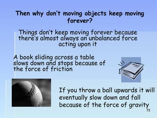 Then why don’t moving objects keep moving 
forever? 
Things don’t keep moving forever because 
there’s almost always an unbalanced force 
acting upon it 
A book sliding across a table 
slows down and stops because of 
the force of friction 
If you throw a ball upwards it will 
eventually slow down and fall 
because of the force of gravity 
722 
 