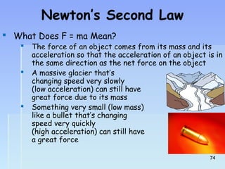 Newton’s Second Law 
 What Does F = ma Mean? 
 The force of an object comes from its mass and its 
acceleration so that the acceleration of an object is in 
the same direction as the net force on the object 
 A massive glacier that’s 
changing speed very slowly 
(low acceleration) can still have 
great force due to its mass 
 Something very small (low mass) 
like a bullet that’s changing 
speed very quickly 
(high acceleration) can still have 
a great force 
7744 
 