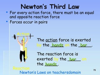 Newton’s Third Law 
 For every action force, there must be an equal 
and opposite reaction force 
 Forces occur in pairs 
The action force is exerted 
by the _____ hhaannddss on the _____. 
bbaarr 
The reaction force is 
exerted by the _____ bbaarr 
on 
the _____. 
hhaannddss 
Action 
Reaction 
Newton’s Laws on teachersdomain 7788 
 