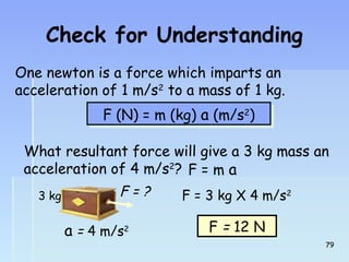 Check for Understanding 
One newton is a force which imparts an 
acceleration of 1 m/s2 to a mass of 1 kg. 
FF ((NN)) == mm ((kkgg)) aa ((mm//ss22)) 
What resultant force will give a 3 kg mass an 
acceleration of 4 m/s2? 
F = m a 
3 kg F = 3 kg X 4 m/s2 
FF == 1122 NN 
F = ? 
a = 4 m/s2 
7799 
 