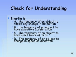 Check for Understanding 
 Inertia is__________. 
 A. the tendency of an object to 
resist any change in its motion 
 B. the tendency of an object to 
have a positive acceleration 
 C. The tendency of an object to 
have a net force of zero. 
 D. The tendency of an object to 
change in speed or direction. 
8800 
 