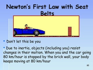 Newton’s First Law with Seat 
Belts 
 Don’t let this be you 
 Due to inertia, objects (including you) resist 
changes in their motion. When you and the car going 
80 km/hour is stopped by the brick wall, your body 
keeps moving at 80 km/hour 
8855 
 