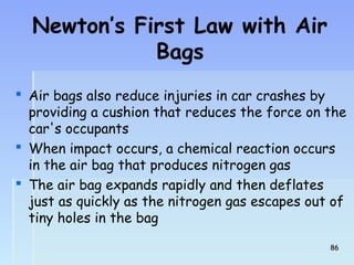 Newton’s First Law with Air 
Bags 
 Air bags also reduce injuries in car crashes by 
providing a cushion that reduces the force on the 
car's occupants 
 When impact occurs, a chemical reaction occurs 
in the air bag that produces nitrogen gas 
 The air bag expands rapidly and then deflates 
just as quickly as the nitrogen gas escapes out of 
tiny holes in the bag 
8866 
 