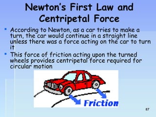 Newton’s First Law and 
Centripetal Force 
 According to Newton, as a car tries to make a 
turn, the car would continue in a straight line 
unless there was a force acting on the car to turn 
it 
 This force of friction acting upon the turned 
wheels provides centripetal force required for 
circular motion 
8877 
 