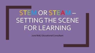 STEM OR STEAM –
SETTINGTHE SCENE
FOR LEARNING
JuneWall, Educational Consultant
 
