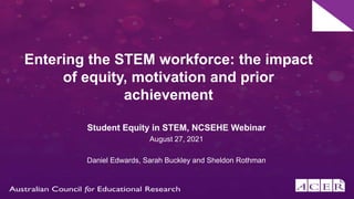 Entering the STEM workforce: the impact
of equity, motivation and prior
achievement
Student Equity in STEM, NCSEHE Webinar
August 27, 2021
Daniel Edwards, Sarah Buckley and Sheldon Rothman
 