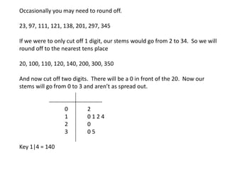 Occasionally you may need to round off. 23, 97, 111, 121, 138, 201, 297, 345 If we were to only cut off 1 digit, our stems would go from 2 to 34.  So we will round off to the nearest tens place 20, 100, 110, 120, 140, 200, 300, 350 And now cut off two digits.  There will be a 0 in front of the 20.  Now our stems will go from 0 to 3 and aren’t as spread out. 		0	2		1	0 1 2 4 		2 	0		3   	0 5 Key 1|4 = 140