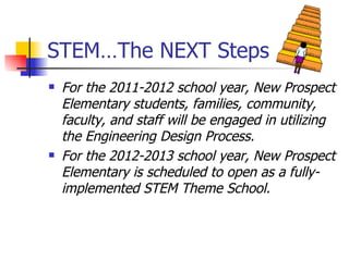 STEM…The NEXT Steps For the 2011-2012 school year, New Prospect Elementary students, families, community, faculty, and staff will be engaged in utilizing the Engineering Design Process. For the 2012-2013 school year, New Prospect Elementary is scheduled to open as a fully-implemented STEM Theme School. 