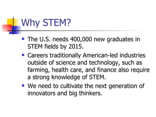 Why STEM? The U.S. needs 400,000 new graduates in STEM fields by 2015. Careers traditionally American-led industries outside of science and technology, such as farming, health care, and finance also require a strong knowledge of STEM. We need to cultivate the next generation of innovators and big thinkers. 