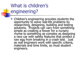 What is children’s engineering? Children’s engineering provides students the opportunity to solve real-life problems by researching, designing, building and testing solutions.  Projects can vary from something simple as creating a flower for a nursery rhyme to something as complex as designing a race car with safety features that protect a raw egg from breaking in a crash test.  Just as real engineers work with specific criteria, materials and time limits, so must student engineers. 