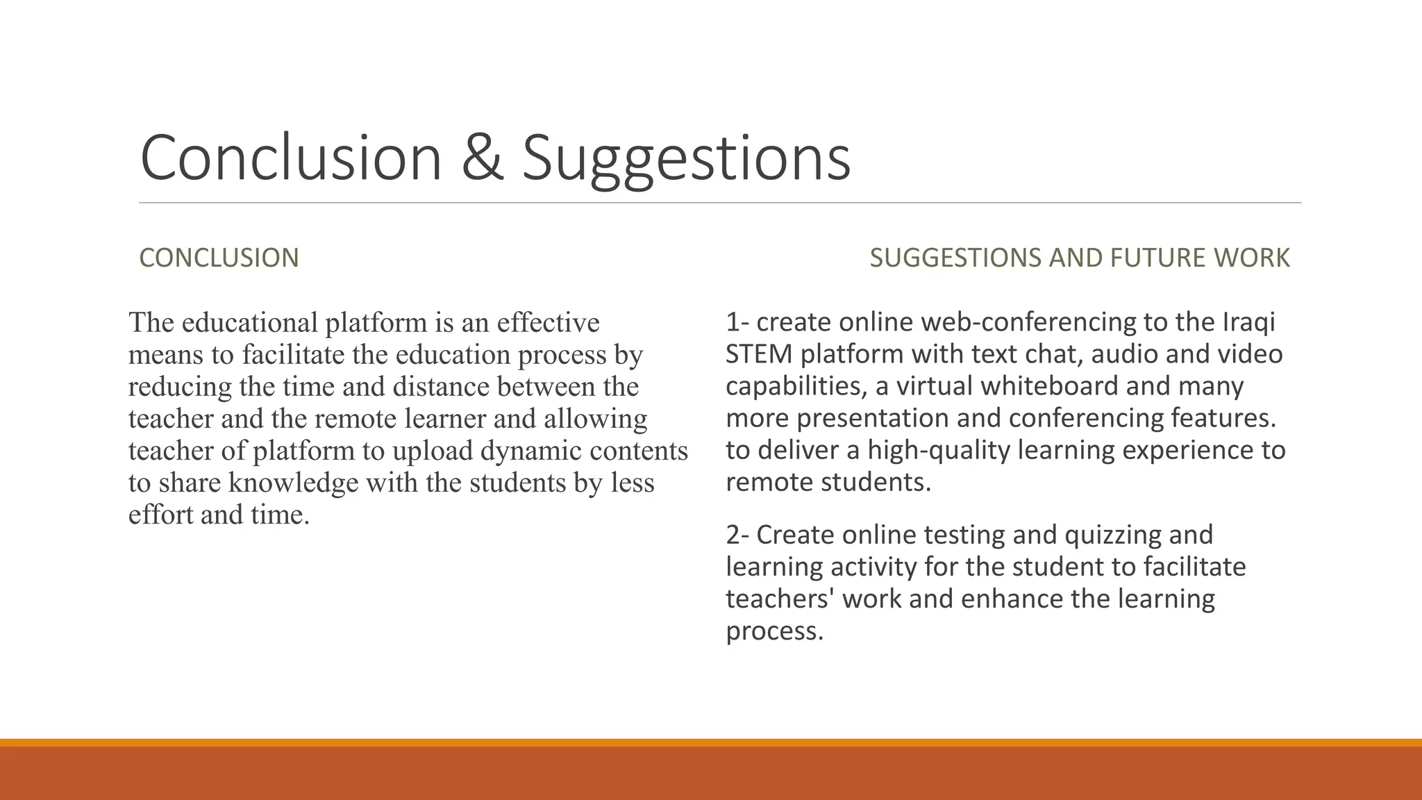 Conclusion & Suggestions
CONCLUSION
The educational platform is an effective
means to facilitate the education process by
reducing the time and distance between the
teacher and the remote learner and allowing
teacher of platform to upload dynamic contents
to share knowledge with the students by less
effort and time.
SUGGESTIONS AND FUTURE WORK
1- create online web-conferencing to the Iraqi
STEM platform with text chat, audio and video
capabilities, a virtual whiteboard and many
more presentation and conferencing features.
to deliver a high-quality learning experience to
remote students.
2- Create online testing and quizzing and
learning activity for the student to facilitate
teachers' work and enhance the learning
process.
 