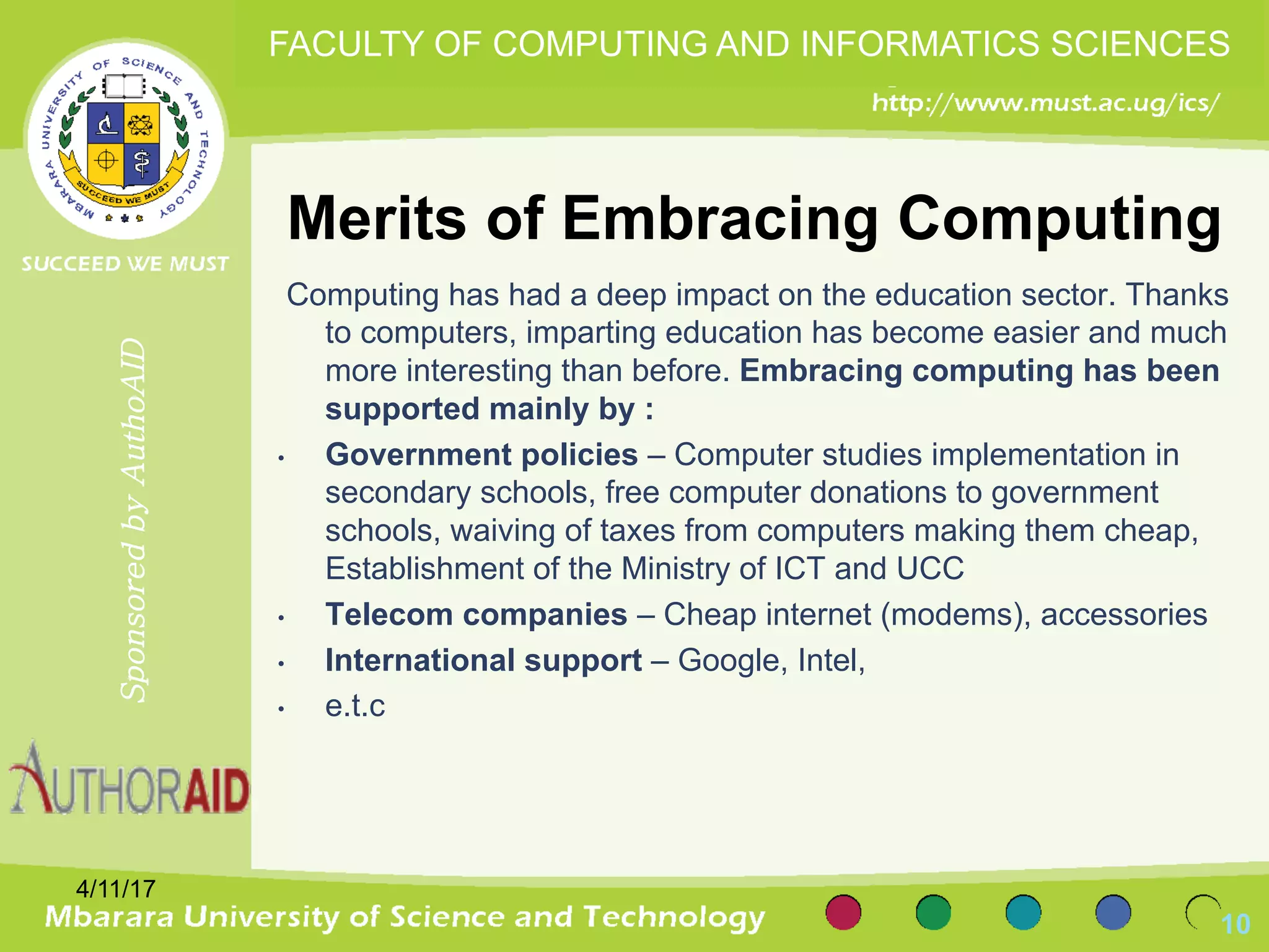 Merits of Embracing Computing
Computing has had a deep impact on the education sector. Thanks
to computers, imparting education has become easier and much
more interesting than before. Embracing computing has been
supported mainly by :
• Government policies – Computer studies implementation in
secondary schools, free computer donations to government
schools, waiving of taxes from computers making them cheap,
Establishment of the Ministry of ICT and UCC
• Telecom companies – Cheap internet (modems), accessories
• International support – Google, Intel,
• e.t.c
4/11/17
10
SponsoredbyAuthoAID
FACULTY OF COMPUTING AND INFORMATICS SCIENCES
 