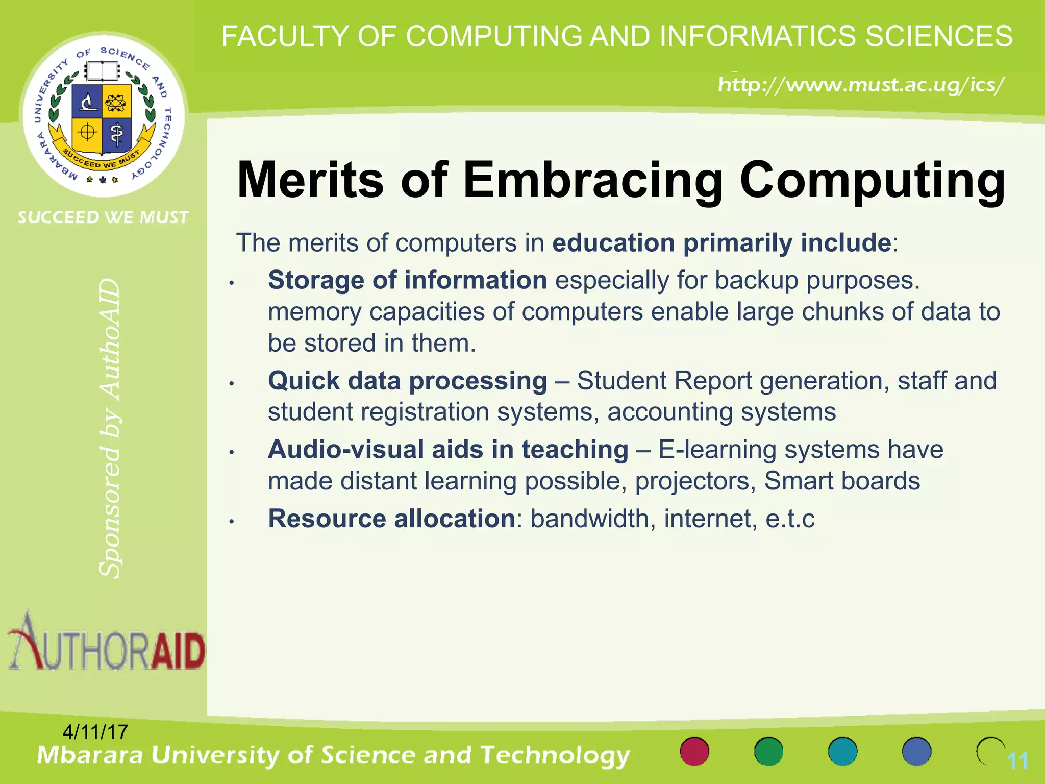 Merits of Embracing Computing
The merits of computers in education primarily include:
• Storage of information especially for backup purposes.
memory capacities of computers enable large chunks of data to
be stored in them.
• Quick data processing – Student Report generation, staff and
student registration systems, accounting systems
• Audio-visual aids in teaching – E-learning systems have
made distant learning possible, projectors, Smart boards
• Resource allocation: bandwidth, internet, e.t.c
4/11/17
11
SponsoredbyAuthoAID
FACULTY OF COMPUTING AND INFORMATICS SCIENCES
 