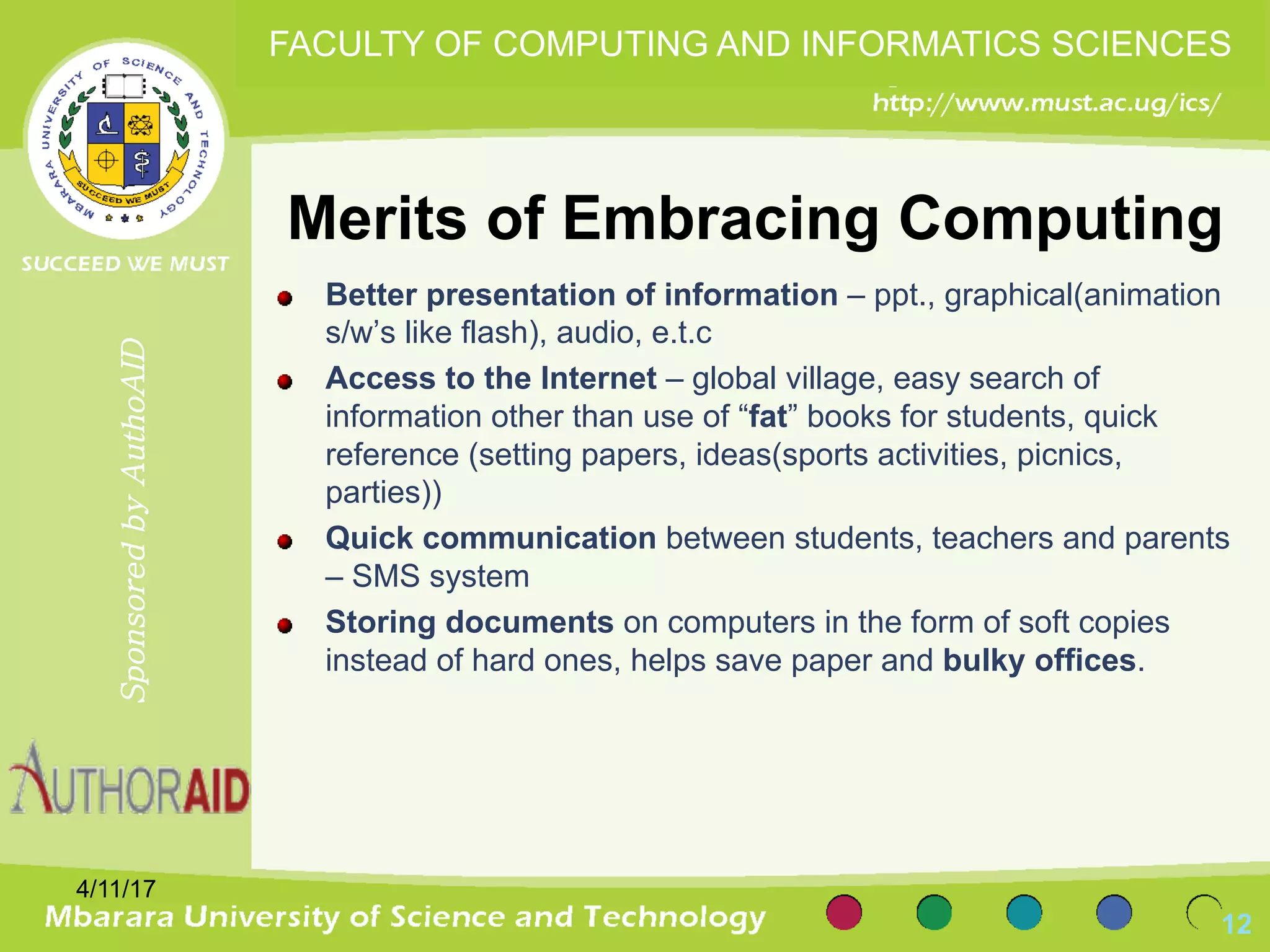 Merits of Embracing Computing
Better presentation of information – ppt., graphical(animation
s/w’s like flash), audio, e.t.c
Access to the Internet – global village, easy search of
information other than use of “fat” books for students, quick
reference (setting papers, ideas(sports activities, picnics,
parties))
Quick communication between students, teachers and parents
– SMS system
Storing documents on computers in the form of soft copies
instead of hard ones, helps save paper and bulky offices.
4/11/17
12
SponsoredbyAuthoAID
FACULTY OF COMPUTING AND INFORMATICS SCIENCES
 