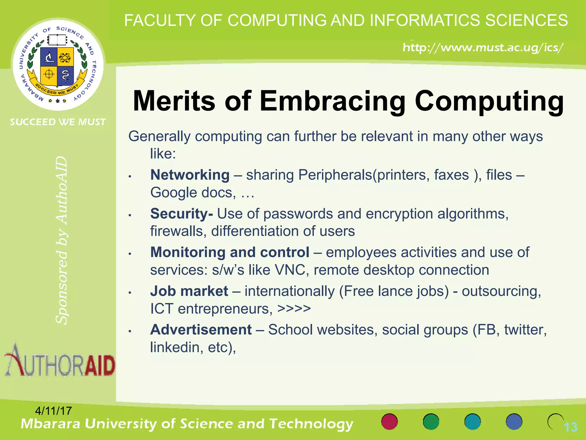 Merits of Embracing Computing
Generally computing can further be relevant in many other ways
like:
• Networking – sharing Peripherals(printers, faxes ), files –
Google docs, …
• Security- Use of passwords and encryption algorithms,
firewalls, differentiation of users
• Monitoring and control – employees activities and use of
services: s/w’s like VNC, remote desktop connection
• Job market – internationally (Free lance jobs) - outsourcing,
ICT entrepreneurs, >>>>
• Advertisement – School websites, social groups (FB, twitter,
linkedin, etc),
4/11/17
13
SponsoredbyAuthoAID
FACULTY OF COMPUTING AND INFORMATICS SCIENCES
 