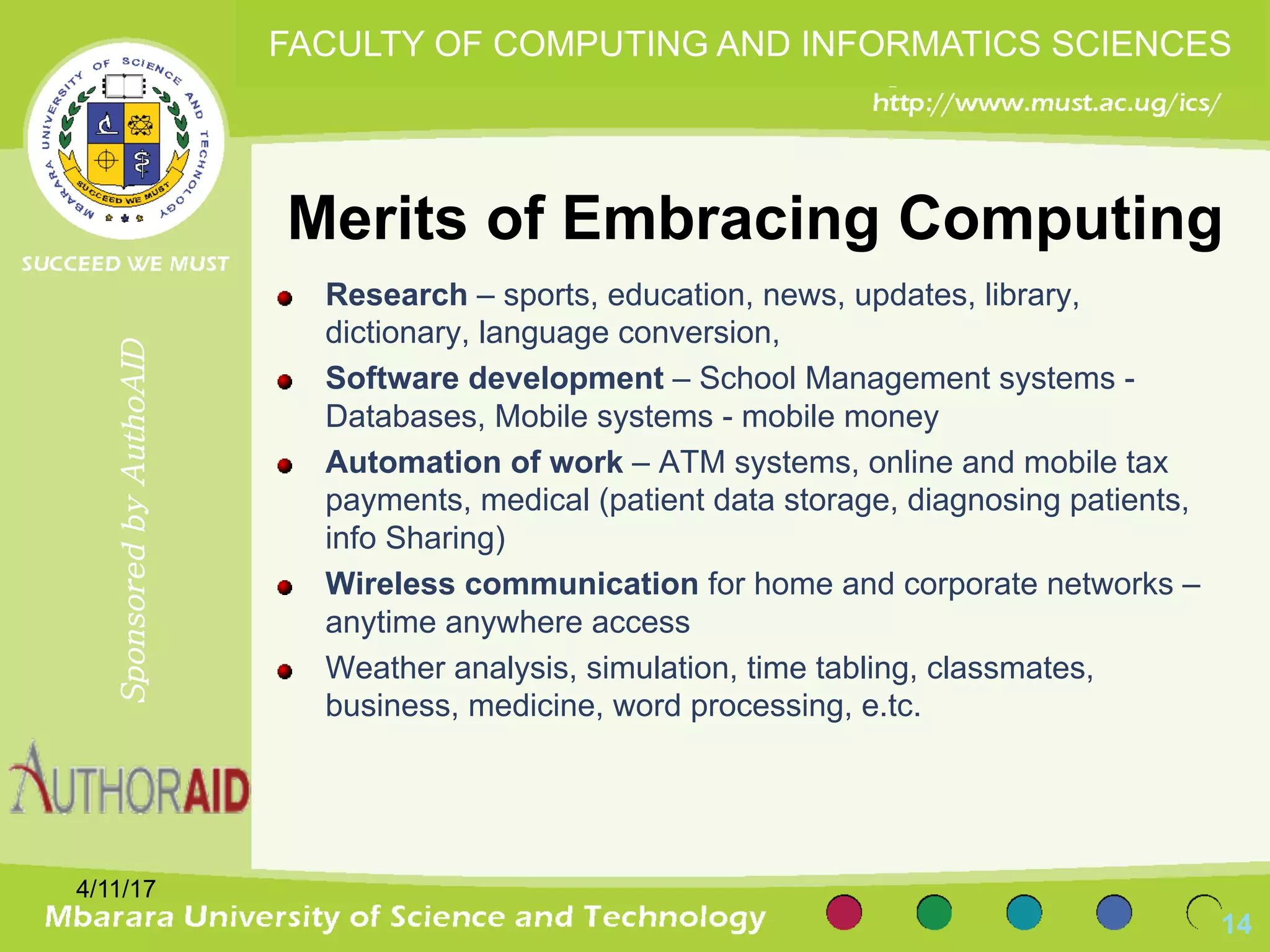 Merits of Embracing Computing
Research – sports, education, news, updates, library,
dictionary, language conversion,
Software development – School Management systems -
Databases, Mobile systems - mobile money
Automation of work – ATM systems, online and mobile tax
payments, medical (patient data storage, diagnosing patients,
info Sharing)
Wireless communication for home and corporate networks –
anytime anywhere access
Weather analysis, simulation, time tabling, classmates,
business, medicine, word processing, e.tc.
4/11/17
14
SponsoredbyAuthoAID
FACULTY OF COMPUTING AND INFORMATICS SCIENCES
 