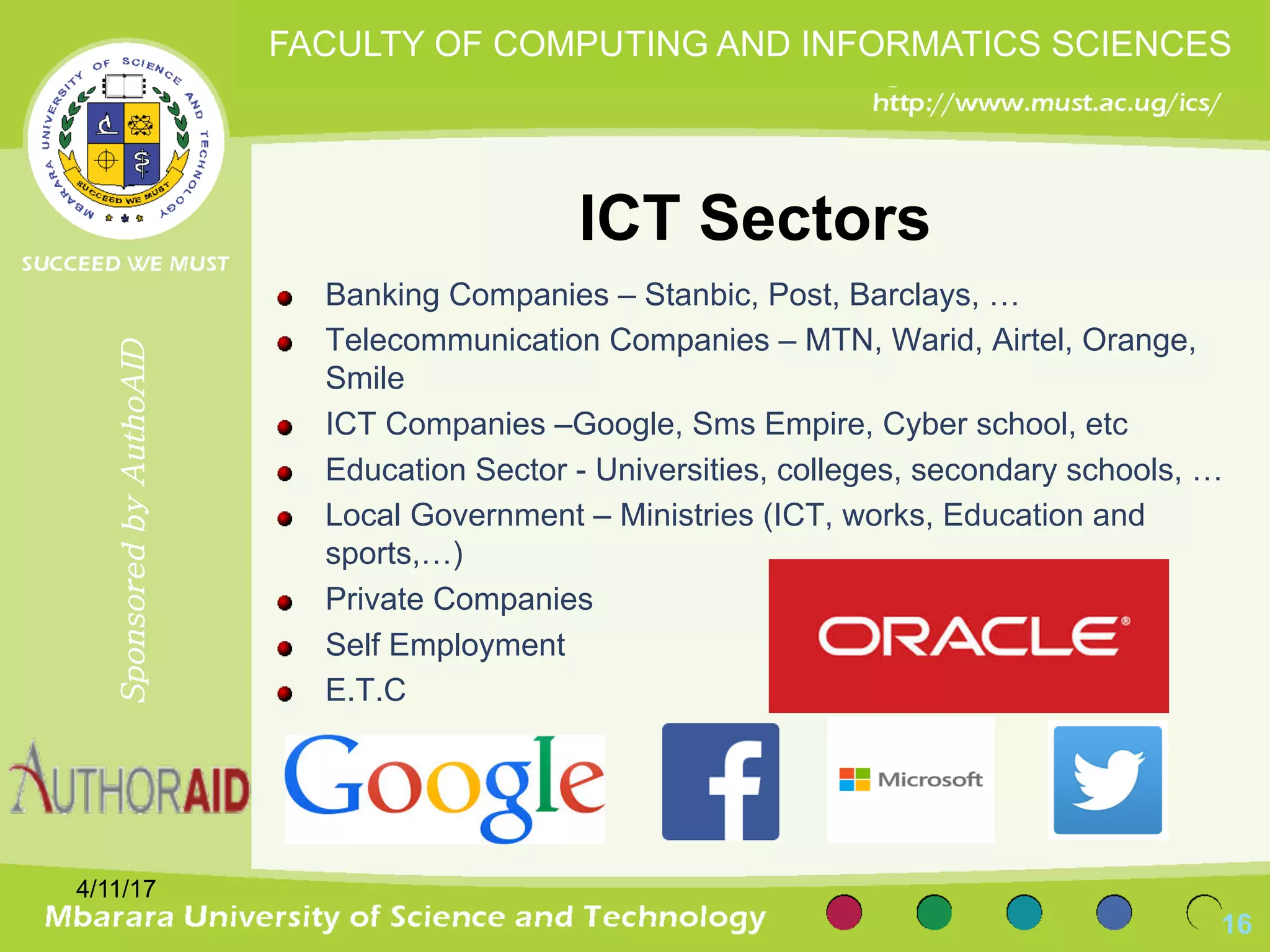 ICT Sectors
Banking Companies – Stanbic, Post, Barclays, …
Telecommunication Companies – MTN, Warid, Airtel, Orange,
Smile
ICT Companies –Google, Sms Empire, Cyber school, etc
Education Sector - Universities, colleges, secondary schools, …
Local Government – Ministries (ICT, works, Education and
sports,…)
Private Companies
Self Employment
E.T.C
4/11/17
16
SponsoredbyAuthoAID
FACULTY OF COMPUTING AND INFORMATICS SCIENCES
 