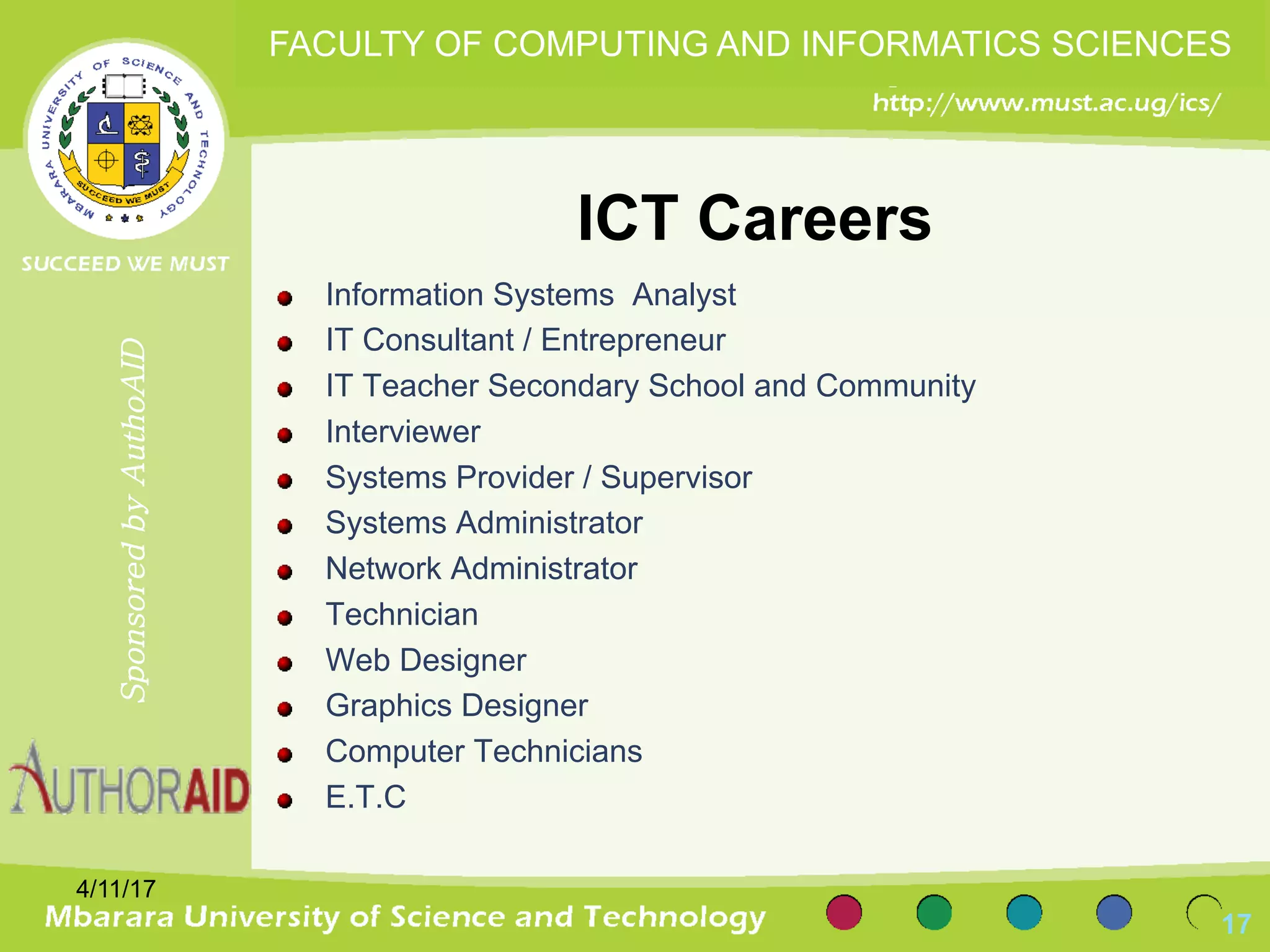 ICT Careers
Information Systems Analyst
IT Consultant / Entrepreneur
IT Teacher Secondary School and Community
Interviewer
Systems Provider / Supervisor
Systems Administrator
Network Administrator
Technician
Web Designer
Graphics Designer
Computer Technicians
E.T.C
4/11/17
17
SponsoredbyAuthoAID
FACULTY OF COMPUTING AND INFORMATICS SCIENCES
 