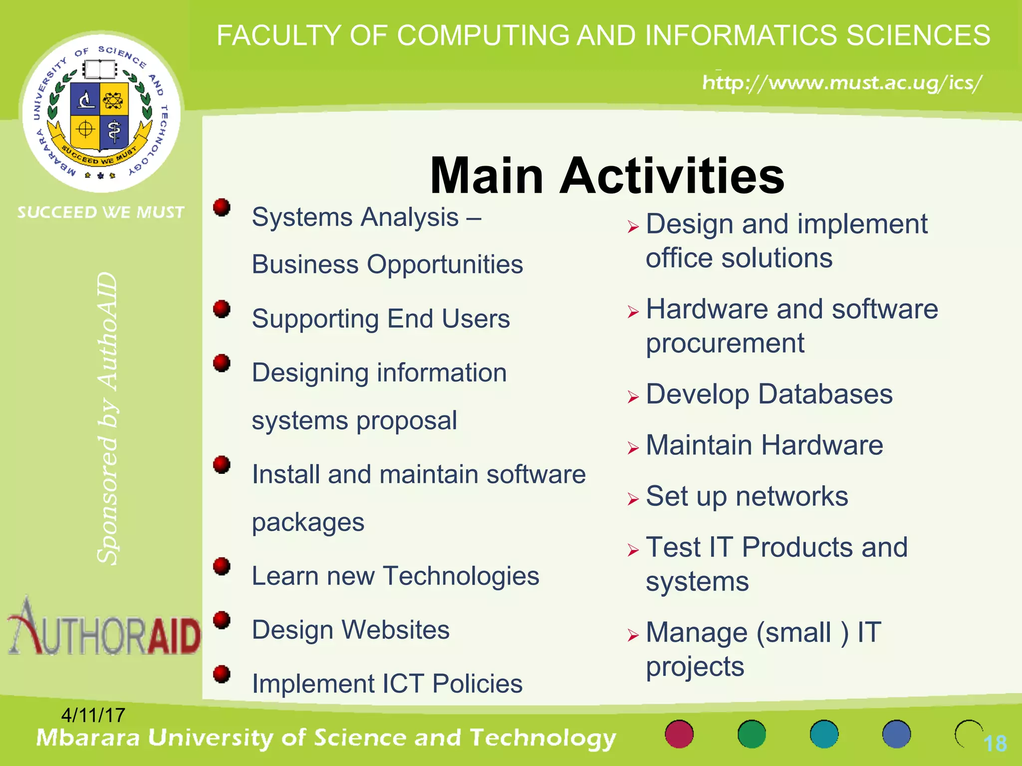 Main Activities
4/11/17
18
SponsoredbyAuthoAID
FACULTY OF COMPUTING AND INFORMATICS SCIENCES
Systems Analysis –
Business Opportunities
Supporting End Users
Designing information
systems proposal
Install and maintain software
packages
Learn new Technologies
Design Websites
Implement ICT Policies
Ø Design and implement
office solutions
Ø Hardware and software
procurement
Ø Develop Databases
Ø Maintain Hardware
Ø Set up networks
Ø Test IT Products and
systems
Ø Manage (small ) IT
projects
 