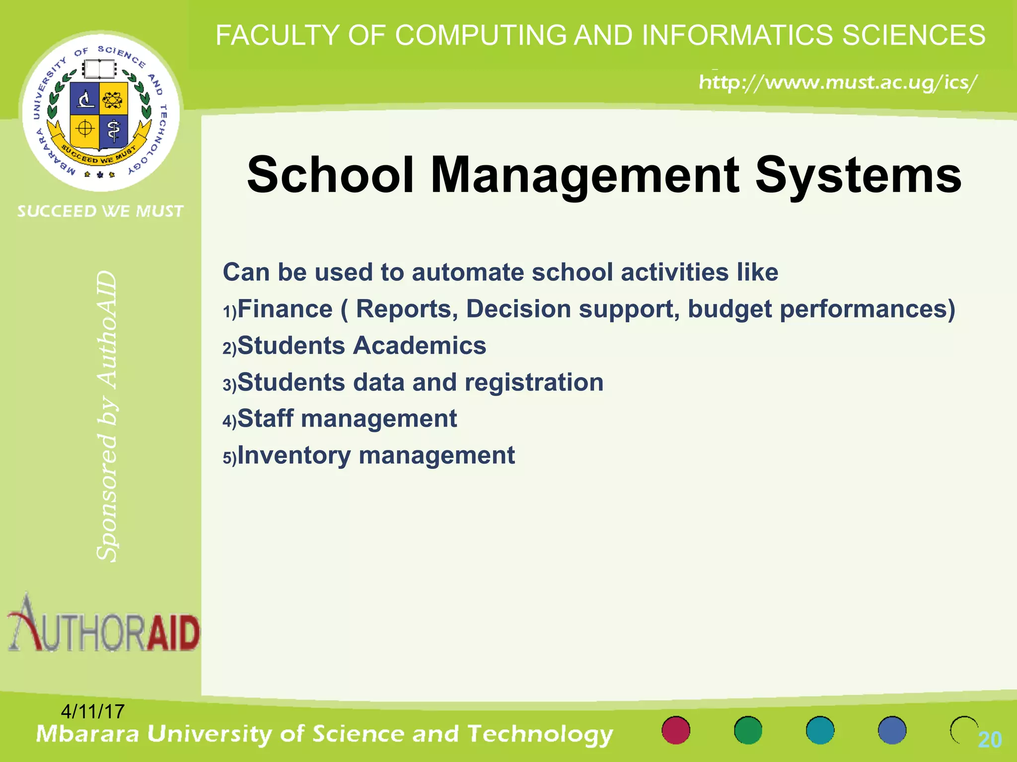 School Management Systems
Can be used to automate school activities like
1)Finance ( Reports, Decision support, budget performances)
2)Students Academics
3)Students data and registration
4)Staff management
5)Inventory management
4/11/17
20
SponsoredbyAuthoAID
FACULTY OF COMPUTING AND INFORMATICS SCIENCES
 