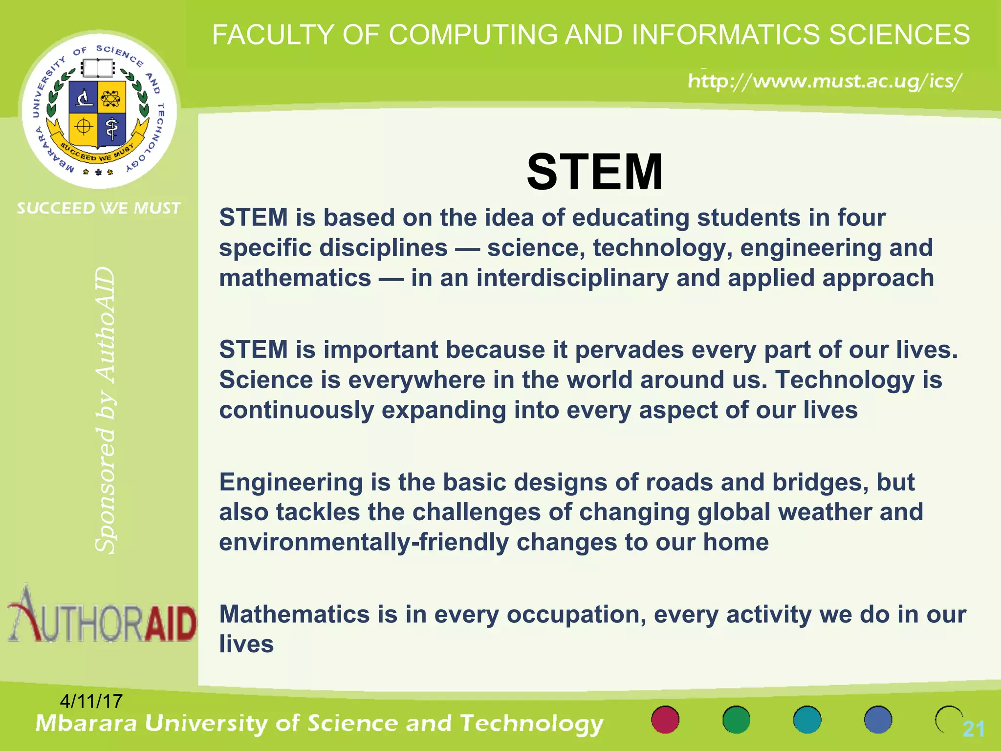 STEM
STEM is based on the idea of educating students in four
specific disciplines — science, technology, engineering and
mathematics — in an interdisciplinary and applied approach
STEM is important because it pervades every part of our lives.
Science is everywhere in the world around us. Technology is
continuously expanding into every aspect of our lives
Engineering is the basic designs of roads and bridges, but
also tackles the challenges of changing global weather and
environmentally-friendly changes to our home
Mathematics is in every occupation, every activity we do in our
lives
4/11/17
21
SponsoredbyAuthoAID
FACULTY OF COMPUTING AND INFORMATICS SCIENCES
 