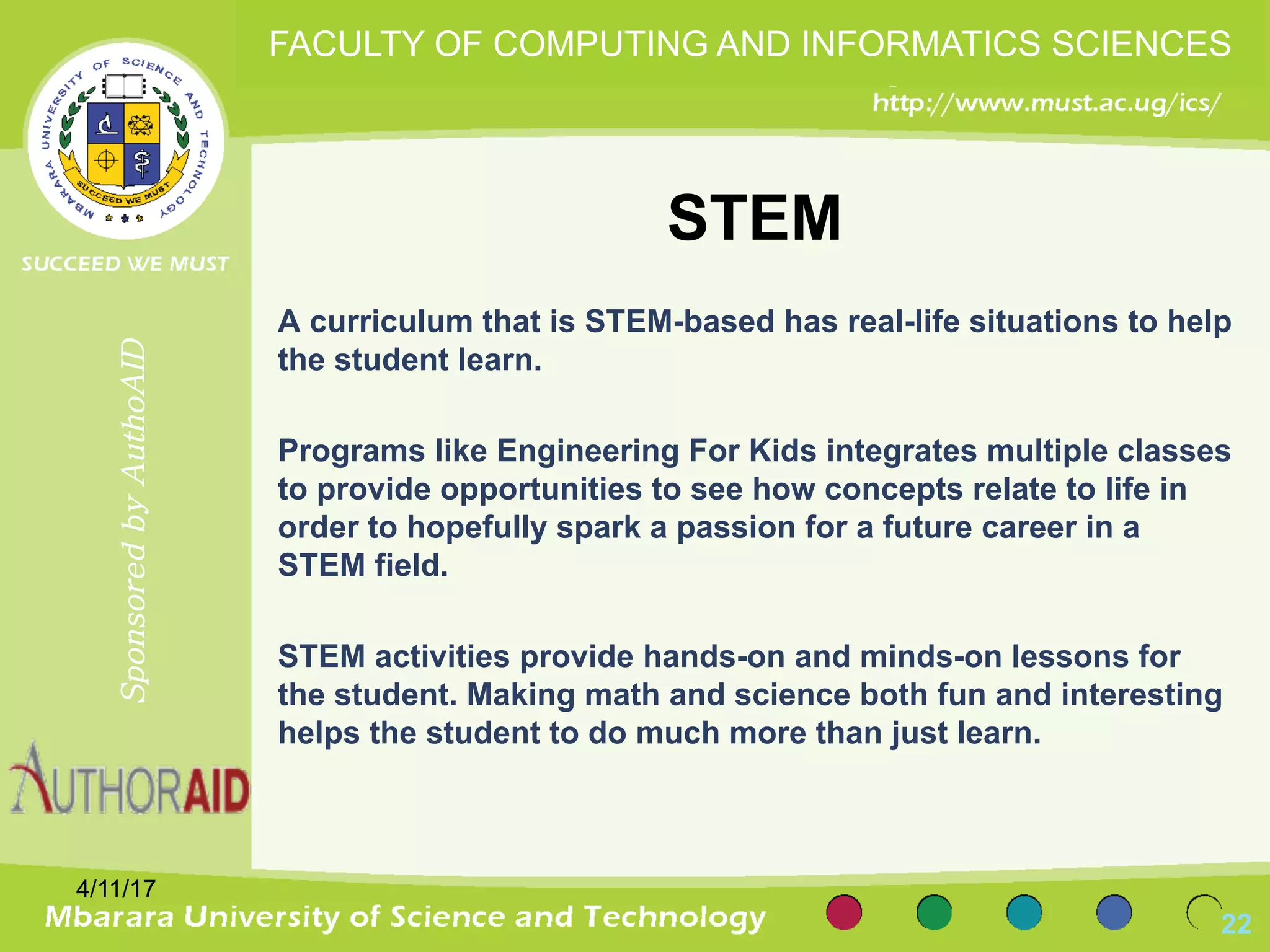 STEM
A curriculum that is STEM-based has real-life situations to help
the student learn.
Programs like Engineering For Kids integrates multiple classes
to provide opportunities to see how concepts relate to life in
order to hopefully spark a passion for a future career in a
STEM field.
STEM activities provide hands-on and minds-on lessons for
the student. Making math and science both fun and interesting
helps the student to do much more than just learn.
4/11/17
22
SponsoredbyAuthoAID
FACULTY OF COMPUTING AND INFORMATICS SCIENCES
 