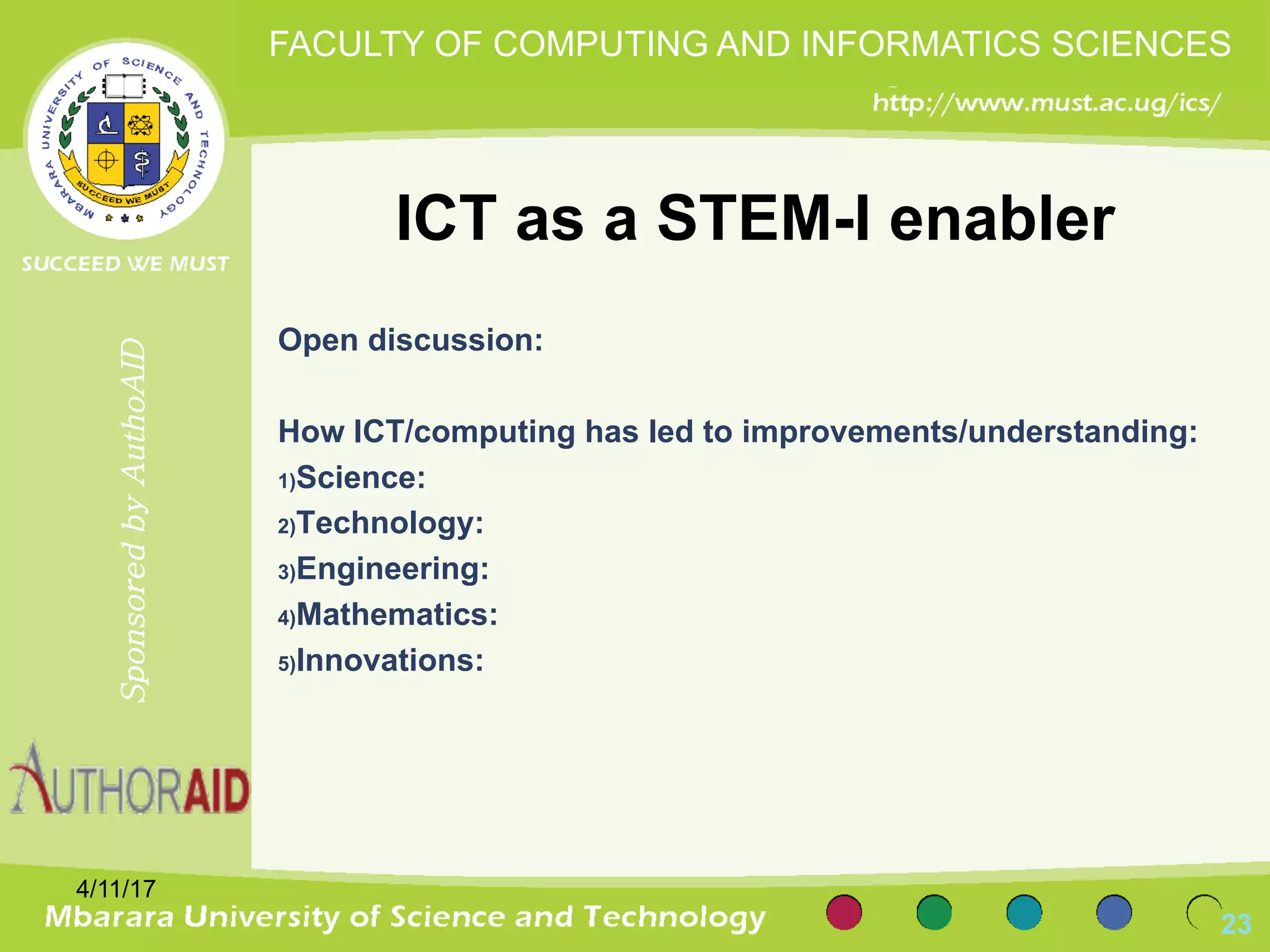 ICT as a STEM-I enabler
Open discussion:
How ICT/computing has led to improvements/understanding:
1)Science:
2)Technology:
3)Engineering:
4)Mathematics:
5)Innovations:
4/11/17
23
SponsoredbyAuthoAID
FACULTY OF COMPUTING AND INFORMATICS SCIENCES
 