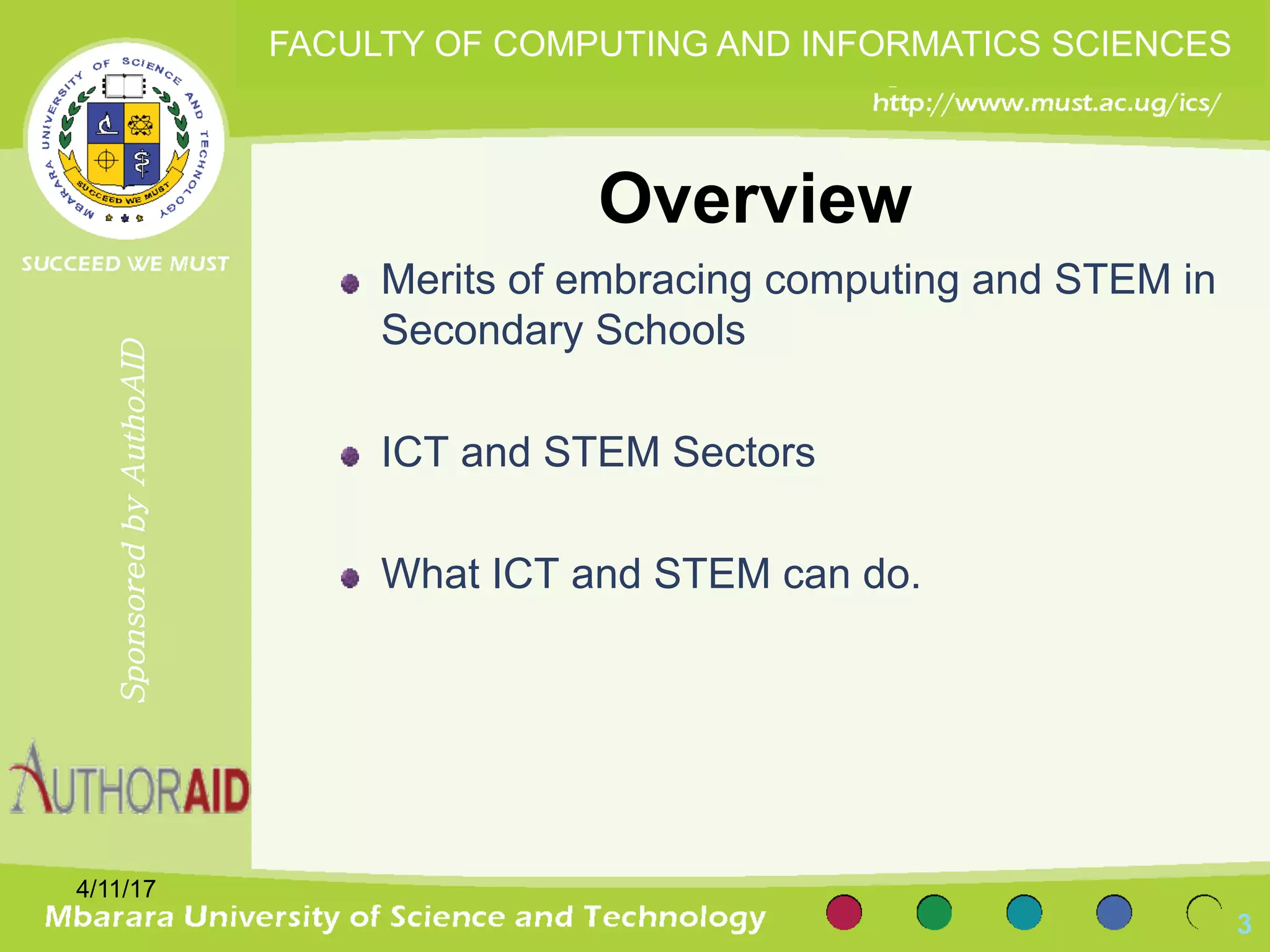 Overview
Merits of embracing computing and STEM in
Secondary Schools
ICT and STEM Sectors
What ICT and STEM can do.
3
SponsoredbyAuthoAID
FACULTY OF COMPUTING AND INFORMATICS SCIENCES
4/11/17
 