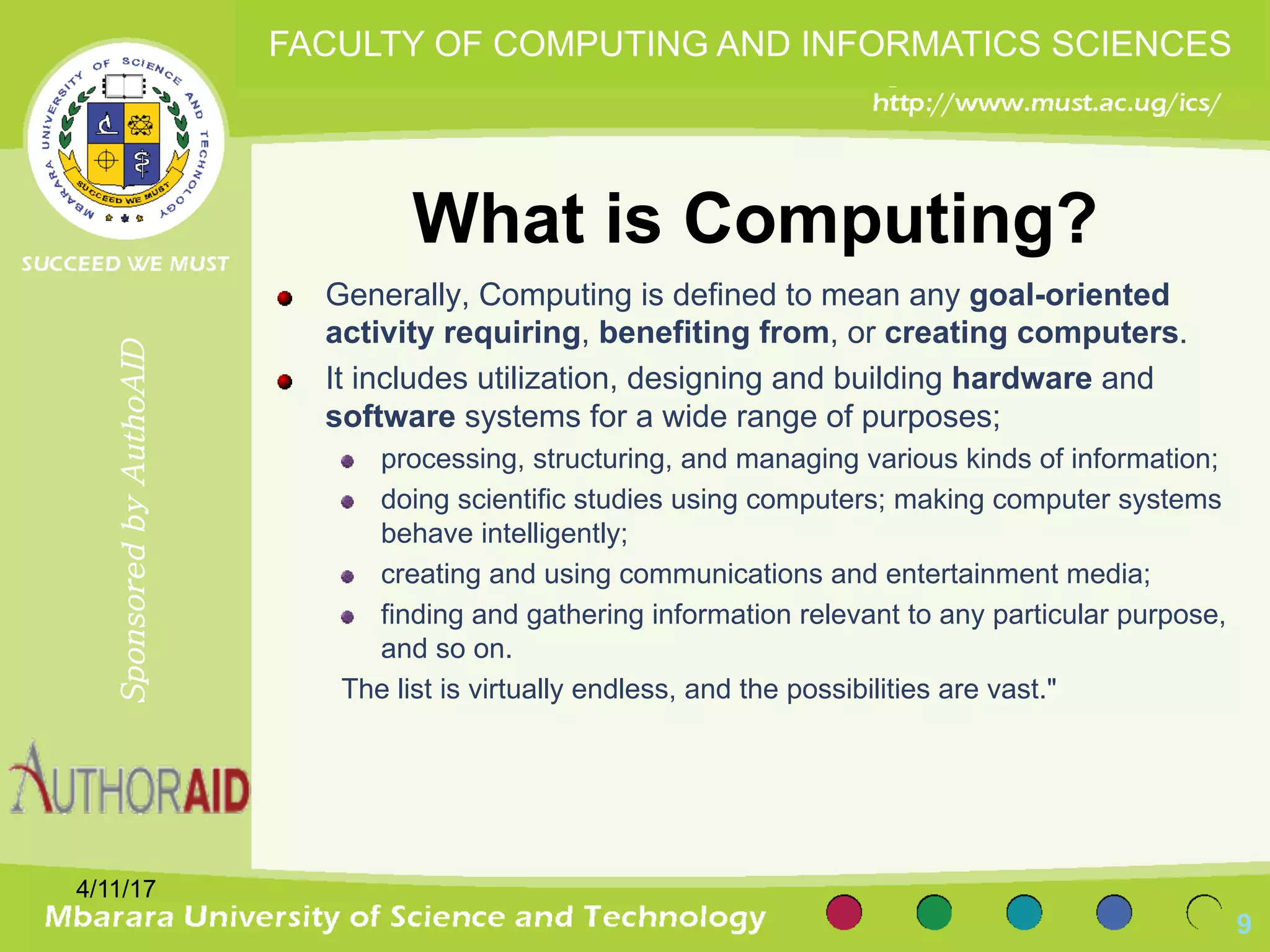 What is Computing?
Generally, Computing is defined to mean any goal-oriented
activity requiring, benefiting from, or creating computers.
It includes utilization, designing and building hardware and
software systems for a wide range of purposes;
processing, structuring, and managing various kinds of information;
doing scientific studies using computers; making computer systems
behave intelligently;
creating and using communications and entertainment media;
finding and gathering information relevant to any particular purpose,
and so on.
The list is virtually endless, and the possibilities are vast."
4/11/17
9
SponsoredbyAuthoAID
FACULTY OF COMPUTING AND INFORMATICS SCIENCES
 