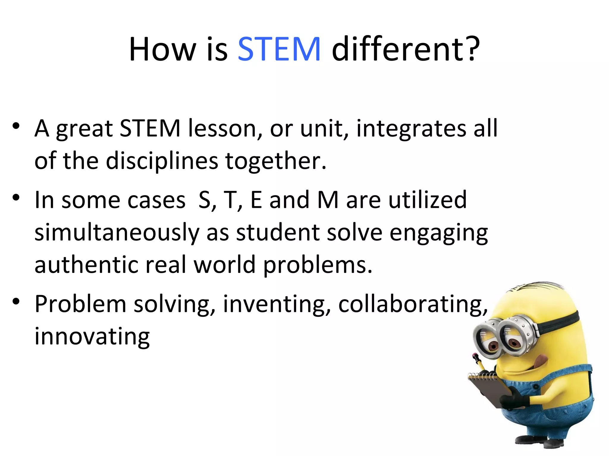 How is STEM different?
• A great STEM lesson, or unit, integrates all
of the disciplines together.
• In some cases S, T, E and M are utilized
simultaneously as student solve engaging
authentic real world problems.
• Problem solving, inventing, collaborating,
innovating
 