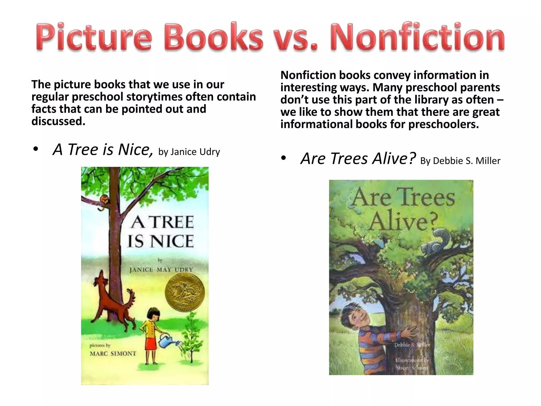 Nonfiction books convey information in
The picture books that we use in our         interesting ways. Many preschool parents
regular preschool storytimes often contain   don’t use this part of the library as often –
facts that can be pointed out and            we like to show them that there are great
discussed.                                   informational books for preschoolers.

• A Tree is Nice, by Janice Udry             • Are Trees Alive? By Debbie S. Miller
 
