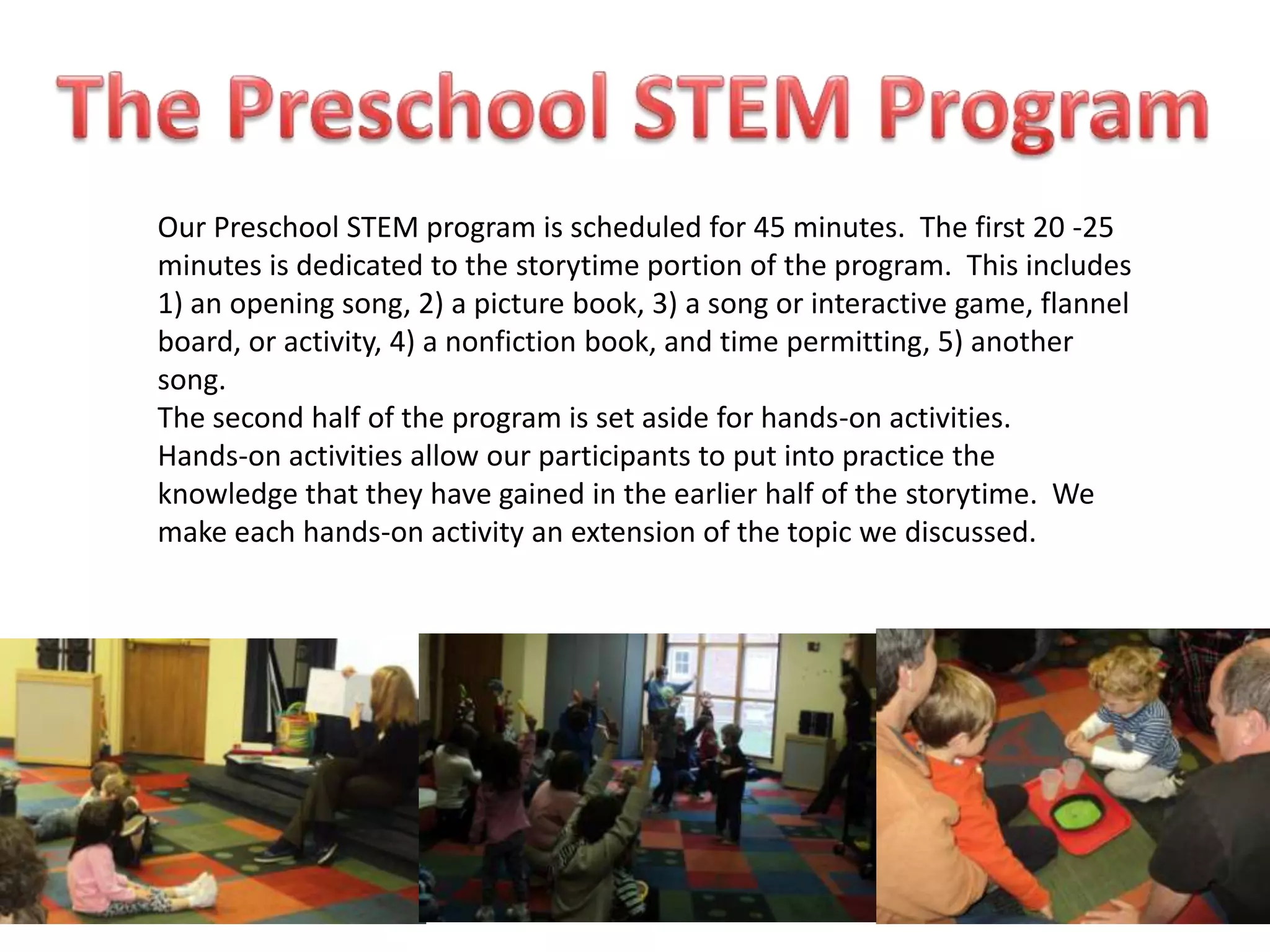 Our Preschool STEM program is scheduled for 45 minutes. The first 20 -25
minutes is dedicated to the storytime portion of the program. This includes
1) an opening song, 2) a picture book, 3) a song or interactive game, flannel
board, or activity, 4) a nonfiction book, and time permitting, 5) another
song.
The second half of the program is set aside for hands-on activities.
Hands-on activities allow our participants to put into practice the
knowledge that they have gained in the earlier half of the storytime. We
make each hands-on activity an extension of the topic we discussed.
 