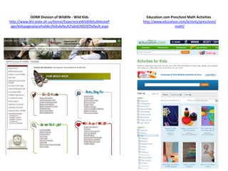 ODNR Division of Wildlife - Wild Kids                Education.com Preschool Math Activities
http://www.dnr.state.oh.us/Home/ExperienceWildlifeSubHomeP      http://www.education.com/activity/preschool/
 age/kidspagesplaceholder/kidsdefault/tabid/6024/Default.aspx                     math/
 