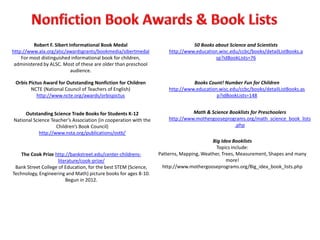Robert F. Sibert Informational Book Medal                              50 Books about Science and Scientists
http://www.ala.org/alsc/awardsgrants/bookmedia/sibertmedal            http://www.education.wisc.edu/ccbc/books/detailListBooks.a
    For most distinguished informational book for children,                              sp?idBookLists=76
 administered by ALSC. Most of these are older than preschool
                           audience.

 Orbis Pictus Award for Outstanding Nonfiction for Children                     Books Count! Number Fun for Children
        NCTE (National Council of Teachers of English)                http://www.education.wisc.edu/ccbc/books/detailListBooks.as
           http://www.ncte.org/awards/orbispictus                                         p?idBookLists=148


     Outstanding Science Trade Books for Students K-12                          Math & Science Booklists for Preschoolers
National Science Teacher’s Association (in cooperation with the       http://www.mothergooseprograms.org/math_science_book_lists
                    Children’s Book Council)                                                     .php
            http://www.nsta.org/publications/ostb/
                                                                                         Big Idea Booklists
                                                                                           Topics include:
    The Cook Prize http://bankstreet.edu/center-childrens-        Patterns, Mapping, Weather, Trees, Measurement, Shapes and many
                     literature/cook-prize/                                                     more!
 Bank Street College of Education, for the best STEM (Science,      http://www.mothergooseprograms.org/Big_idea_book_lists.php
Technology, Engineering and Math) picture books for ages 8-10.
                         Begun in 2012.
 