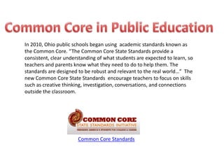 In 2010, Ohio public schools began using academic standards known as
the Common Core. “The Common Core State Standards provide a
consistent, clear understanding of what students are expected to learn, so
teachers and parents know what they need to do to help them. The
standards are designed to be robust and relevant to the real world…” The
new Common Core State Standards encourage teachers to focus on skills
such as creative thinking, investigation, conversations, and connections
outside the classroom.




                       Common Core Standards
 