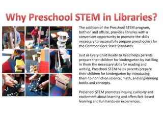 The addition of the Preschool STEM program,
both on and offsite, provides libraries with a
convenient opportunity to promote the skills
necessary to successfully prepare preschoolers for
the Common Core State Standards.

Just as Every Child Ready to Read helps parents
prepare their children for kindergarten by instilling
in them the necessary skills for reading and
writing, Preschool STEM helps parents prepare
their children for kindergarten by introducing
them to nonfiction science, math, and engineering
books and concepts.

Preschool STEM promotes inquiry, curiosity and
excitement about learning and offers fact-based
learning and fun hands-on experiences.
 