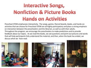 Preschool STEM emphasizes interactivity. The songs, games, flannel boards, books, and hands-on
activities that we choose for Preschool STEM are all highly participatory and place a strong emphasis
on interaction between the preschoolers and the librarian, as well as with their adults.
Throughout the program, we encourage the preschoolers to make predictions and to provide
feedback about our topics. As we read the books, we ask questions and point out pictures and words
that will help participants fully understand the material, and then, when the book has ended, we
discuss what we have read.
 
