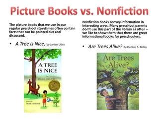 Nonfiction books convey information in
The picture books that we use in our         interesting ways. Many preschool parents
regular preschool storytimes often contain   don’t use this part of the library as often –
facts that can be pointed out and            we like to show them that there are great
discussed.                                   informational books for preschoolers.

• A Tree is Nice, by Janice Udry             • Are Trees Alive? By Debbie S. Miller
 