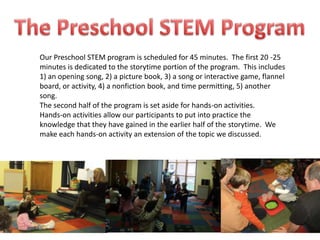 Our Preschool STEM program is scheduled for 45 minutes. The first 20 -25
minutes is dedicated to the storytime portion of the program. This includes
1) an opening song, 2) a picture book, 3) a song or interactive game, flannel
board, or activity, 4) a nonfiction book, and time permitting, 5) another
song.
The second half of the program is set aside for hands-on activities.
Hands-on activities allow our participants to put into practice the
knowledge that they have gained in the earlier half of the storytime. We
make each hands-on activity an extension of the topic we discussed.
 