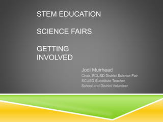 STEM EDUCATION 
SCIENCE FAIRS 
GETTING 
INVOLVED 
Jodi Muirhead 
Chair, SCUSD District Science Fair 
SCUSD Substitute Teacher 
School and District Volunteer 
 
